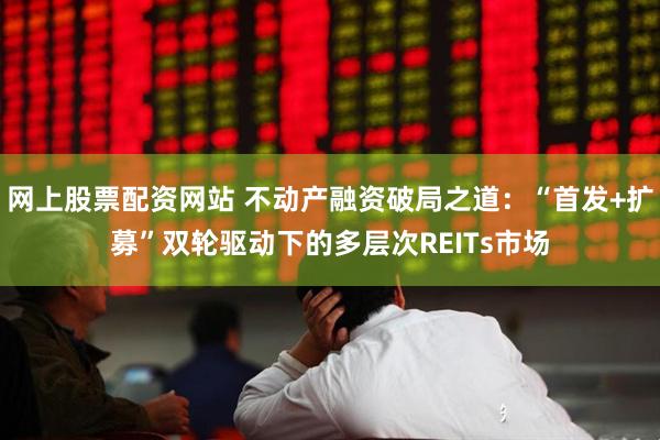 网上股票配资网站 不动产融资破局之道：“首发+扩募”双轮驱动下的多层次REITs市场