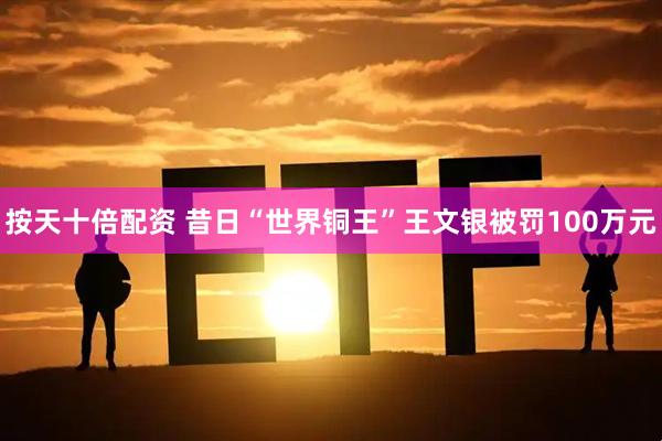 按天十倍配资 昔日“世界铜王”王文银被罚100万元