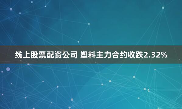 线上股票配资公司 塑料主力合约收跌2.32%