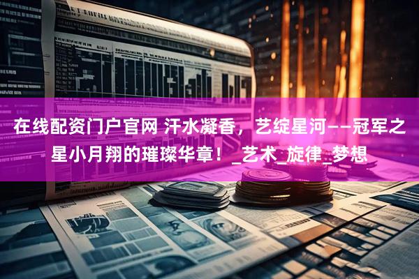 在线配资门户官网 汗水凝香，艺绽星河——冠军之星小月翔的璀璨华章！_艺术_旋律_梦想