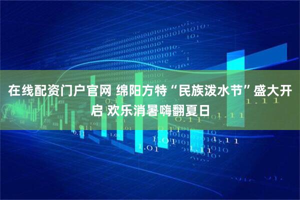 在线配资门户官网 绵阳方特“民族泼水节”盛大开启 欢乐消暑嗨翻夏日