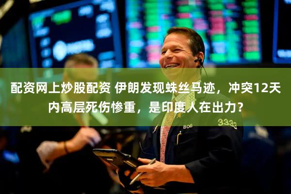 配资网上炒股配资 伊朗发现蛛丝马迹，冲突12天内高层死伤惨重，是印度人在出力？