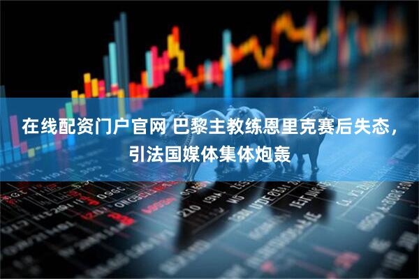 在线配资门户官网 巴黎主教练恩里克赛后失态，引法国媒体集体炮轰