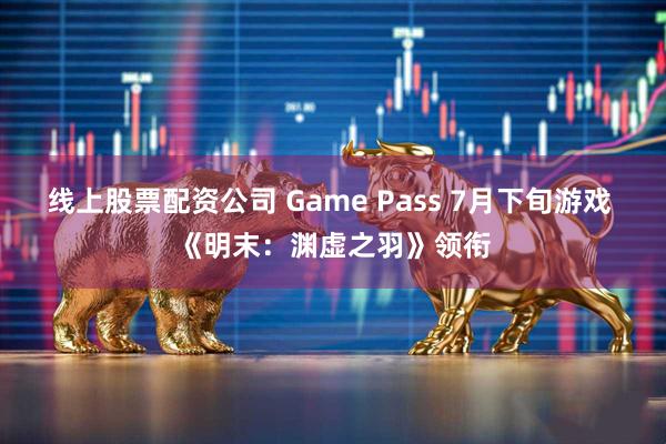 线上股票配资公司 Game Pass 7月下旬游戏 《明末：渊虚之羽》领衔