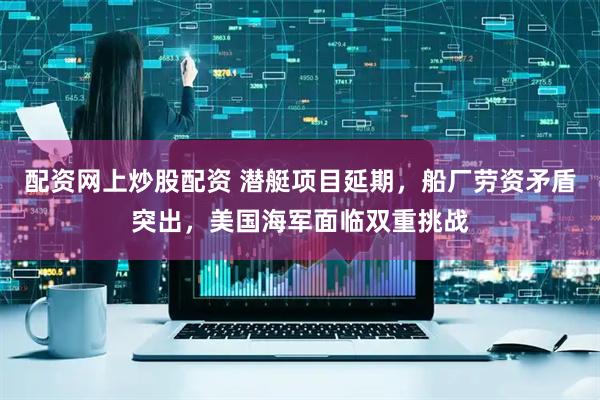 配资网上炒股配资 潜艇项目延期，船厂劳资矛盾突出，美国海军面临双重挑战