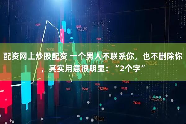 配资网上炒股配资 一个男人不联系你，也不删除你，其实用意很明显：“2个字”