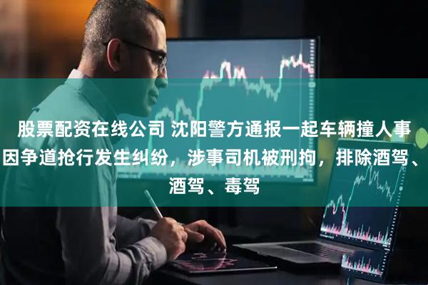 股票配资在线公司 沈阳警方通报一起车辆撞人事件：因争道抢行发生纠纷，涉事司机被刑拘，排除酒驾、毒驾