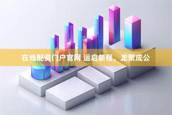 在线配资门户官网 运启新程，龙聚成公
