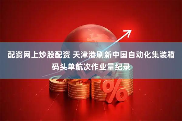 配资网上炒股配资 天津港刷新中国自动化集装箱码头单航次作业量纪录