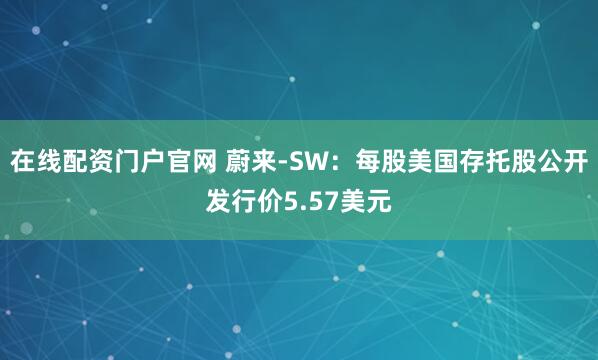 在线配资门户官网 蔚来-SW：每股美国存托股公开发行价5.57美元