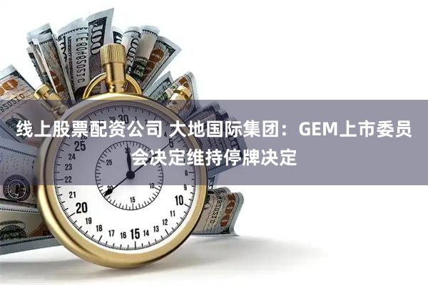 线上股票配资公司 大地国际集团：GEM上市委员会决定维持停牌决定