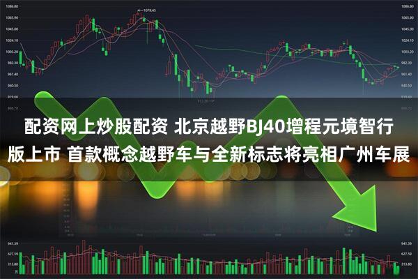 配资网上炒股配资 北京越野BJ40增程元境智行版上市 首款概念越野车与全新标志将亮相广州车展