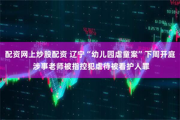 配资网上炒股配资 辽宁“幼儿园虐童案”下周开庭 涉事老师被指控犯虐待被看护人罪